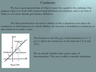 Continuity We have a good general idea of what it means for a graph to be  continuous . Our purpose today is to work with a more formal definition of continuity, and to see how it relates to our more natural, gut instinct, definition. The first potential issue we need to address is that a function is not said to be continuous or discontinuous as a whole. Rather, the function is described as continuous or discontinuous at  certain x values. The function to the left,  g ( x ), is discontinuous at  x  = 3.  g ( x ) is said to be continuous on the intervals (-∞,3) and (3,∞). We are already familiar with various types of discontinuities. This one is called a  removable discontinuity . 