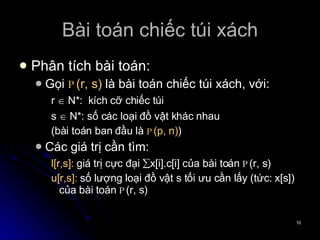 Bài toán chiếc túi xách Phân tích bài toán: Gọi  P (r, s)  là bài toán chiếc túi xách, với:  r    N*:  kích cỡ chiếc túi s    N*: số các loại đồ vật khác nhau (bài toán ban đầu là  P (p, n) ) Các giá trị cần tìm: l[r,s]:  giá trị cực đại   x[i].c[i] của bài toán  P (r, s)  u[r,s]:  số lượng loại đồ vật s tối ưu cần lấy (tức: x[s]) của bài toán  P (r, s) 