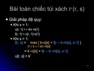 Bài toán chiếc túi xách  P (r, s) Giải pháp đệ quy: Khi s = 1: u[r, 1] = r div m[1] l[r, 1] = u[r, 1]  c[1] Khi s > 1: l[r, s]  =  max   { k  c[s] +  l[r – k  m[s], s-1]  }   0    k    r div m[s] =  k’  c[s]  +  l[r – k’  m[s], s-1] u[r, s] = k’ 