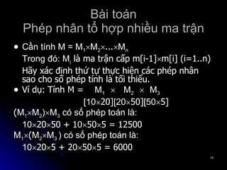 Bài toán Phép nhân tổ hợp nhiều ma trận Cần tính M = M 1  M 2  ...  M n Trong đó: M i  là ma trận cấp m[i-1]  m[i] (i=1..n) Hãy xác định thứ tự thực hiện các phép nhân sao cho số phép tính là tối thiểu. Ví dụ: Tính M =  M 1     M 2     M 3    [10  20] [20  50] [50  5] ( M 1  M 2 )  M 3  có số phép toán là:  10  20  50 + 1 0  50  5 = 12500 M 1  ( M 2  M 3  ) có số phép toán là:  10  20  5 + 2 0  50  5 = 6000 