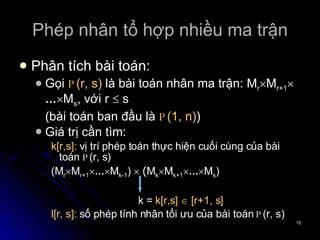Phép nhân tổ hợp nhiều ma trận Phân tích bài toán: Gọi  P (r, s)  là bài toán nhân ma trận:  M r  M r+1  ...  M s , với r    s (bài toán ban đầu là  P (1, n) ) Giá trị cần tìm: k[r,s]:  vị trí phép toán thực hiện cuối cùng của bài toán  P (r, s)  (M r  M r+1  ...  M k-1 )    ( M k  M k+1  ...  M s )   k =  k[r,s]    [r+1, s] l[r, s]:  số phép tính nhân tối ưu của bài toán  P (r, s) 
