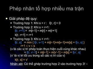 Phép nhân tổ hợp nhiều ma trận Giải pháp đệ quy: Trường hợp 1: Khi s = r :  l[r, r] = 0 Trường hợp 2: Khi s = r+1: l[r, r+1]  =  m[r-1]     m[r]     m[r+1] k[r, r+1] = r+1 Trường hợp 3: Khi s > r+1: l[r, s]   =  min {   l[r, v-1]   + m[r-1]  m[v-1]  m[s] +   l[v, s]   } r+1    v    s (v là các vị trí phép toán thực hiện cuối cùng khác nhau) =  l[r, v’-1 ]  + m[r-1]    m[v’-1]    m[s] +   l[v’, s] (v’ là vị trí tối ưu trong số các vị trí của v) k[r, s] = v’ Nhận xét : Có thể ghép trường hợp 2 vào trường hợp 3! 