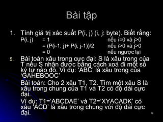 Bài tập 1. Tính giá trị xác suất P(i, j) (i, j: byte). Biết rằng: P(i, j) = 1 nếu i=0 và j>0 = (P(i-1, j)+ P(i, j-1))/2 nếu i>0 và j>0 = 0 nếu ngược lại Bài toán xâu trong cực đại: S là xâu trong của T nếu S nhận được bằng cách xoá đi một số ký tự nào đó. Ví dụ: ‘ABC’ là xâu trong của ‘GAHEBOOC’ Bài toán: Cho 2 xâu T1, T2. Tìm một xâu S là xâu trong chung của T1 và T2 có độ dài cực đại. Ví dụ: T1=‘ABCDAE’ và T2=‘XYACADK’ có xâu ‘ACD’ là xâu trong chung với độ dài cực đại. 