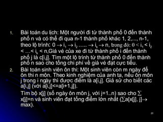 Bài toán du lịch: Một người đi từ thành phố 0 đến thành phố n và có thể đi qua n-1 thành phố khác 1, 2,..., n-1 ,  theo lộ trình :  0    i 1     i 2  …..    i k    n,  t rong đó: 0 < i 1  < i 2  < …< i k  < n, Giá vé của xe đi từ thành phố i đến thành phố j là c[i,j]. Tìm một lộ trình từ thành phố 0 đến thành phố n sao cho tổng chi phí về giá vé đạt cực tiểu. Bài toán sinh viên ôn thi: Một sinh viên còn m ngày để ôn thi n môn. Theo kinh nghiệm của anh ta, nếu ôn môn j trong i ngày thì được điểm là a[i,j]. Giả sử cho biết các a[i,j] (với a[i,j]<=a[i+1,j]). Tìm bộ x[j] (số ngày ôn môn j, với j=1..n) sao cho   x[j]=n và sinh viên đạt tổng điểm lớn nhất (  a[x[j], j]  max). 