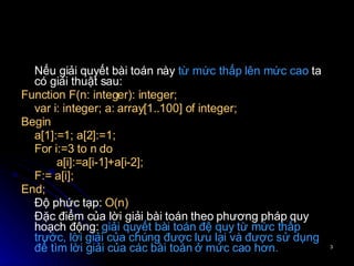Nếu giải quyết  bài toán này  từ mức thấp lên mức cao  ta có giải thuật sau: Function F(n: integer): integer; var i: integer; a: array[1..100] of integer; Begin a[1]:=1; a[2]:=1; For i:=3 to n do  a[i]:=a[i-1]+a[i-2]; F:= a[i]; End; Độ phức tạp:  O(n) Đặc điểm của lời giải bài toán theo phương pháp quy hoạch động:  giải quyết bài toán đệ quy từ mức thấp trước, lời giải của chúng được lưu lại và được sử dụng để tìm lời giải của các bài toán ở mức cao hơn. 