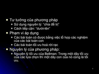 Tư tưởng của phương pháp Sử dụng nguyên lý: “chia để trị” Cách tiếp cận: “dưới-lên” Phạm vi áp dụng Các bài toán có được bằng việc tổ hợp các nghiệm của các bài toán con Các bài toán tối ưu hoá rời rạc Nguyên lý của phương pháp: Nguyên lý tối ưu của Bellman: Trong một dãy tối ưu của các lựa chọn thì một dãy con của nó cũng là tối ưu. 