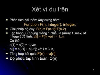 Xét ví dụ trên Phân tích bài toán: Xây dựng hàm: Function F(n: integer): integer; Giải pháp đệ quy:  F(n) = F(n-1)+F(n-2) Lập bảng: Sử dụng mảng 1 chiều a (array[1..max] of integer) để tính:  a[i] = F(i). với i = 1..n .  Cụ thể: a[1] = a[2] = 1, và:  a[i] = a[i-1] + a[i-2]; với i = 3..n,  Tổng hợp kết quả:  F(n) = a[n]; Độ phức tạp tính toán: O(n) 