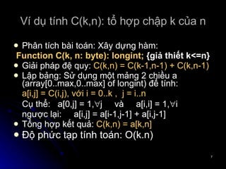 Ví dụ tính C(k,n): tổ hợp chập k của n Phân tích bài toán: Xây dựng hàm: Function C(k, n: byte): longint;  {giả thiết k<=n} Giải pháp đệ quy:  C(k,n) = C(k-1,n-1) + C(k,n-1) Lập bảng: Sử dụng một mảng 2 chiều a (array[0..max,0..max] of longint) để tính: a[i,j] = C(i,j), với i = 0..k ,  j = i..n  Cụ thể:  a[0,j] = 1,  j  và  a[i,i] = 1,  i  ngược lại:  a[i,j] = a[i-1,j-1] + a[i,j-1] Tổng hợp kết quả:  C(k,n) = a[k,n] Độ phức tạp tính toán: O(k.n) 