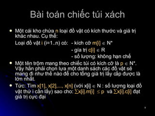 Bài toán chiếc túi xách Một cái kho chứa  n  loại đồ vật có kích thước và giá trị khác nhau. Cụ thể: Loại đồ vật  i  (i=1..n) có:  - kích cỡ  m[i]     N* - gía trị  c[i]     R - số lượng: không hạn chế Một tên trộm mang theo chiếc túi có kích cỡ là  p    N*. Vậy hắn phải chọn lựa một danh sách các đồ vật sẽ mang đi như thế nào để cho tổng giá trị lấy cắp được là lớn nhất. Tức: Tìm  x[1], x[2],..., x[n]  (với x[i]    N : số lượng loại đồ vật thứ i cần lấy) sao cho:   x[i].m[i]    p   và   x[i].c[i]  đạt giá trị cực đại 