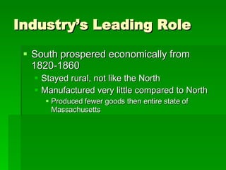 Industry’s Leading Role South prospered economically from 1820-1860 Stayed rural, not like the North Manufactured very little compared to North Produced fewer goods then entire state of Massachusetts 