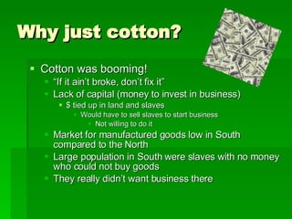 Why just cotton? Cotton was booming!  “ If it ain’t broke, don’t fix it” Lack of capital (money to invest in business) $ tied up in land and slaves Would have to sell slaves to start business Not willing to do it Market for manufactured goods low in South compared to the North Large population in South were slaves with no money who could not buy goods They really didn’t want business there 