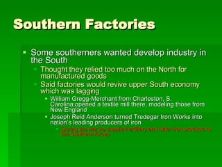 Southern Factories Some southerners wanted develop industry in the South Thought they relied too much on the North for manufactured goods Said factories would revive upper South economy which was lagging William Gregg-Merchant from Charleston, S. Carolina;opened a textile mill there, modeling those from New England Joseph Reid Anderson turned Tredegar Iron Works into nation’s leading producers of iron During the war he supplied artillery and other iron products to the Southern forces 
