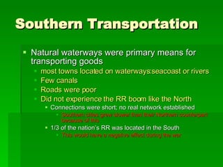 Southern Transportation Natural waterways were primary means for transporting goods most towns located on waterways:seacoast or rivers Few canals Roads were poor Did not experience the RR boom like the North Connections were short; no real network established Southern cities grew slower than their Northern counterpart because of this 1/3 of the nation’s RR was located in the South This would have a negative effect during the war 