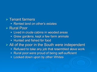 Tenant farmers Rented land on other’s estates Rural Poor Lived in crude cabins in wooded areas Grew gardens, kept a few farm animals Hunted and fished for food All of the poor in the South were independent Refused to take any job that resembled slave work Rural poor were proud of being self-sufficient Looked down upon by other Whites 