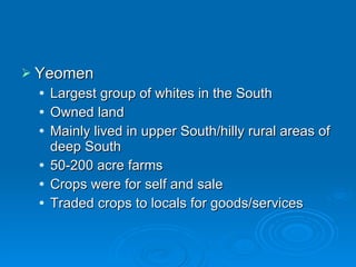 Yeomen Largest group of whites in the South Owned land Mainly lived in upper South/hilly rural areas of deep South 50-200 acre farms Crops were for self and sale Traded crops to locals for goods/services 