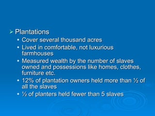 Plantations Cover several thousand acres Lived in comfortable, not luxurious farmhouses Measured wealth by the number of slaves owned and possessions like homes, clothes, furniture etc. 12% of plantation owners held more than ½ of all the slaves ½ of planters held fewer than 5 slaves 