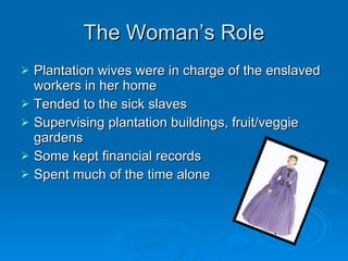 The Woman’s Role Plantation wives were in charge of the enslaved workers in her home Tended to the sick slaves Supervising plantation buildings, fruit/veggie gardens Some kept financial records Spent much of the time alone 