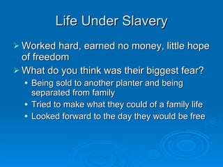 Life Under Slavery Worked hard, earned no money, little hope of freedom What do you think was their biggest fear? Being sold to another planter and being separated from family Tried to make what they could of a family life Looked forward to the day they would be free 