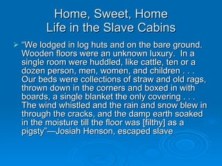 Home, Sweet, Home Life in the Slave Cabins “ We lodged in log huts and on the bare ground.  Wooden floors were an unknown luxury.  In a single room were huddled, like cattle, ten or a dozen person, men, women, and children . . . Our beds were collections of straw and old rags, thrown down in the corners and boxed in with boards, a single blanket the only covering . . . The wind whistled and the rain and snow blew in through the cracks, and the damp earth soaked in the moisture till the floor was [filthy] as a pigsty”—Josiah Henson, escaped slave 