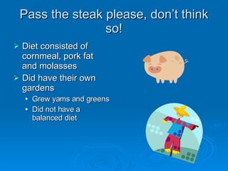 Pass the steak please, don’t think so! Diet consisted of cornmeal, pork fat and molasses Did have their own gardens Grew yams and greens Did not have a balanced diet 