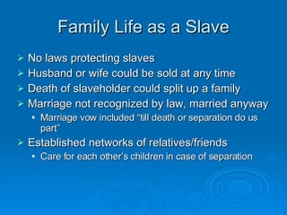Family Life as a Slave No laws protecting slaves Husband or wife could be sold at any time Death of slaveholder could split up a family Marriage not recognized by law, married anyway Marriage vow included “till death or separation do us part” Established networks of relatives/friends Care for each other’s children in case of separation 