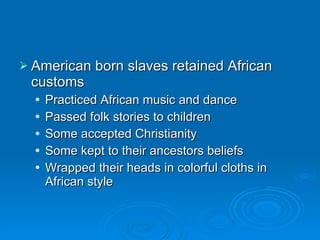 American born slaves retained African customs Practiced African music and dance Passed folk stories to children Some accepted Christianity Some kept to their ancestors beliefs Wrapped their heads in colorful cloths in African style 