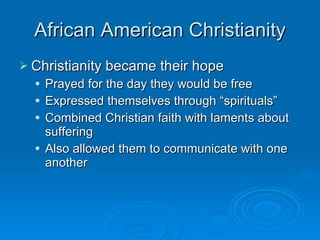 African American Christianity Christianity became their hope Prayed for the day they would be free Expressed themselves through “spirituals” Combined Christian faith with laments about suffering Also allowed them to communicate with one another 