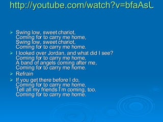 http://youtube.com/watch?v=bfaAsU7J81k Swing low, sweet chariot, Coming for to carry me home, Swing low, sweet chariot, Coming for to carry me home. I looked over Jordan, and what did I see? Coming for to carry me home, A band of angels coming after me, Coming for to carry me home. Refrain If you get there before I do, Coming for to carry me home, Tell all my friends I’m coming, too. Coming for to carry me home. 