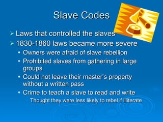 Slave Codes Laws that controlled the slaves 1830-1860 laws became more severe Owners were afraid of slave rebellion Prohibited slaves from gathering in large groups Could not leave their master’s property without a written pass Crime to teach a slave to read and write Thought they were less likely to rebel if illiterate 