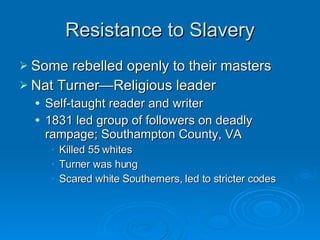 Resistance to Slavery Some rebelled openly to their masters Nat Turner—Religious leader Self-taught reader and writer 1831 led group of followers on deadly rampage; Southampton County, VA Killed 55 whites Turner was hung Scared white Southerners, led to stricter codes  