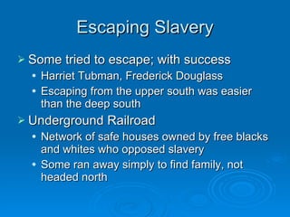 Escaping Slavery Some tried to escape; with success Harriet Tubman, Frederick Douglass Escaping from the upper south was easier than the deep south Underground Railroad Network of safe houses owned by free blacks and whites who opposed slavery Some ran away simply to find family, not headed north 