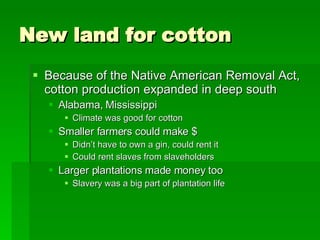 New land for cotton Because of the Native American Removal Act, cotton production expanded in deep south Alabama, Mississippi Climate was good for cotton Smaller farmers could make $  Didn’t have to own a gin, could rent it Could rent slaves from slaveholders Larger plantations made money too Slavery was a big part of plantation life 