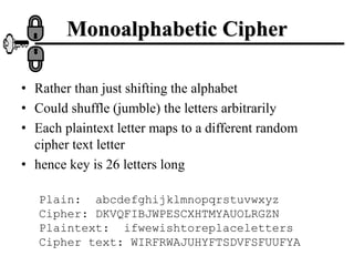 • Rather than just shifting the alphabet
• Could shuffle (jumble) the letters arbitrarily
• Each plaintext letter maps to a different random
cipher text letter
• hence key is 26 letters long
Plain: abcdefghijklmnopqrstuvwxyz
Cipher: DKVQFIBJWPESCXHTMYAUOLRGZN
Plaintext: ifwewishtoreplaceletters
Cipher text: WIRFRWAJUHYFTSDVFSFUUFYA
Monoalphabetic Cipher
 