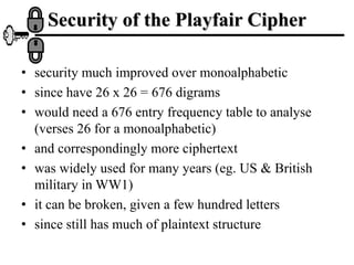 Security of the Playfair Cipher
• security much improved over monoalphabetic
• since have 26 x 26 = 676 digrams
• would need a 676 entry frequency table to analyse
(verses 26 for a monoalphabetic)
• and correspondingly more ciphertext
• was widely used for many years (eg. US & British
military in WW1)
• it can be broken, given a few hundred letters
• since still has much of plaintext structure
 