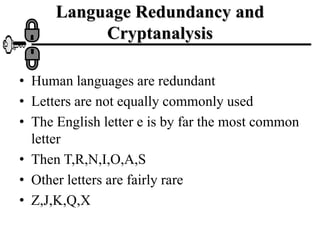Language Redundancy and
Cryptanalysis
• Human languages are redundant
• Letters are not equally commonly used
• The English letter e is by far the most common
letter
• Then T,R,N,I,O,A,S
• Other letters are fairly rare
• Z,J,K,Q,X
 
