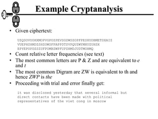Example Cryptanalysis
• Given ciphertext:
UZQSOVUOHXMOPVGPOZPEVSGZWSZOPFPESXUDBMETSXAIZ
VUEPHZHMDZSHZOWSFPAPPDTSVPQUZWYMXUZUHSX
EPYEPOPDZSZUFPOMBZWPFUPZHMDJUDTMOHMQ
• Count relative letter frequencies (see text)
• The most common letters are P & Z and are equivalent to e
and t
• The most common Digram are ZW is equivalent to th and
hence ZWP is the
• Proceeding with trial and error finally get:
it was disclosed yesterday that several informal but
direct contacts have been made with political
representatives of the viet cong in moscow
 