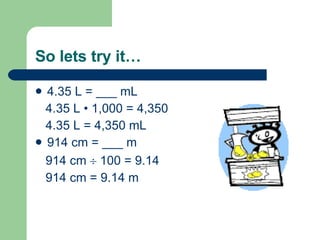 So lets try it… 4.35 L = ___ mL 4.35 L  • 1,000 = 4,350 4.35 L = 4,350 mL 914 cm = ___ m 914 cm    100 = 9.14 914 cm = 9.14 m 