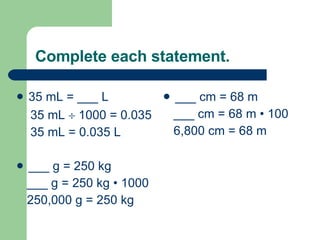 Complete each statement. 35 mL = ___ L 35 mL    1000 = 0.035  35 mL = 0.035 L ___ g = 250 kg ___ g = 250 kg  • 1000 250,000 g = 250 kg ___ cm = 68 m ___ cm = 68 m  • 100 6,800 cm = 68 m 