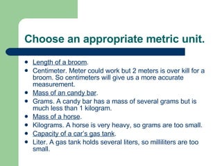 Choose an appropriate metric unit. Length of a broom . Centimeter. Meter could work but 2 meters is over kill for a broom. So centimeters will give us a more accurate measurement. Mass of an candy bar . Grams. A candy bar has a mass of several grams but is much less than 1 kilogram. Mass of a horse . Kilograms. A horse is very heavy, so grams are too small. Capacity of a car’s gas tank . Liter. A gas tank holds several liters, so milliliters are too small. 