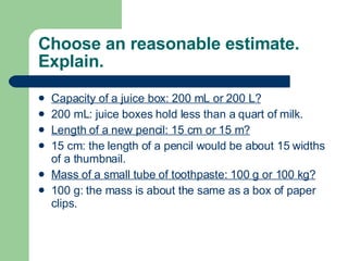 Choose an reasonable estimate. Explain. Capacity of a juice box: 200 mL or 200 L? 200 mL: juice boxes hold less than a quart of milk. Length of a new pencil: 15 cm or 15 m? 15 cm: the length of a pencil would be about 15 widths of a thumbnail. Mass of a small tube of toothpaste: 100 g or 100 kg? 100 g: the mass is about the same as a box of paper clips. 