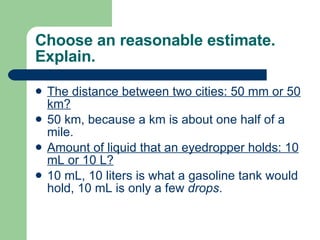 Choose an reasonable estimate. Explain. The distance between two cities: 50 mm or 50 km? 50 km, because a km is about one half of a mile. Amount of liquid that an eyedropper holds: 10 mL or 10 L? 10 mL, 10 liters is what a gasoline tank would hold, 10 mL is only a few  drops . 