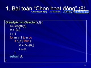 1. Bài toán “Chọn hoạt động” (8) GreedyAcrivitySelector (s,f)  { n  length(s) A   {a 1 } i   1 for  m   1  to  n  do if  s m >f i   then   { A   A  {a m } i   m } return  A } 1. Quy hoạch động 2. Tham lam 3. Đệ quy 3. Khử Đệ quy 