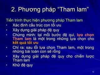 2. Phương pháp “Tham lam” Tiến trình thực hiện phương pháp Tham lam Xác định cấu trúc con tối ưu Xây dựng giải pháp đệ quy Chứng minh: tại mỗi bước đệ qui,  lựa chọn Tham lam  là một trong những lựa chọn cho  kết quả tối ưu Chỉ ra: sau lỗi lựa chọn Tham lam, một trong những bài toán con sẽ rỗng Xây dựng giải pháp đệ quy cho chiến lược Tham lam Khử đệ quy 