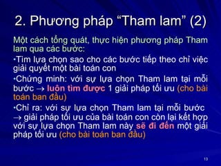 2. Phương pháp “Tham lam” (2) Một cách tổng quát, thực hiện phương pháp Tham lam qua các bước: Tìm lựa chọn sao cho các bước tiếp theo chỉ việc giải quyết một bài toán con Chứng minh: với sự lựa chọn Tham lam tại mỗi bước     luôn tìm được  1 giải pháp tối ưu  (cho bài toán ban đầu) Chỉ ra: với sự lựa chọn Tham lam tại mỗi bước    giải pháp tối ưu của bài toán con còn lại kết hợp với sự lựa chọn Tham lam này  sẽ đi đến  một giải pháp tối ưu  (cho bài toán ban đầu) 