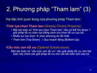 2. Phương pháp “Tham lam” (3) Hai đặc tính quan trọng của phương pháp Tham lam: Tính lựa chọn Tham lam   (Greedy Choice Property) :   Một bài toán có “tính lựa chọn Tham lam” nếu có thể tìm được 1  giải pháp tối ưu toàn cục bằng cách lựa chọn tối ưu cục bộ.  Nhiều sự lựa chọn    chọn phương án tốt nhất Tham lam (Top-Down)    Quy hoạch động (Bottom-Up) Cấu trúc con tối ưu   (Optimal Substructure):   Một bài toán có “cấu trúc con tối ưu” nếu giải pháp tối ưu cho bài toán này chứa các giải pháp tối ưu cho các bài toán con của nó. 