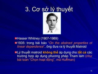 3. Cơ sở lý thuyết Hasser Whitney (1907-1989) 1935: trong bài báo  “ On the abstract properties of linear dependence ” , ông đưa ra lý thuyết Matroid Lý thuyết matroid  không thể  áp dụng cho  tất cả  các trường hợp áp dụng phương pháp Tham lam  (như bài toán “Chọn hoạt động”, mã Huffman) 