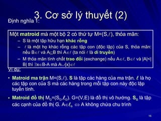 3. Cơ sở lý thuyết (2) Một  matroid  mà một bộ 2 có thứ tự M=(S,  ), thỏa mãn: S là một tập hữu hạn  khác rỗng  là một họ khác rỗng các tập con (độc lập) của S, thỏa mãn: nếu B    và A  B thì A    (ta nói   là  di truyền )  M thỏa mãn tính chất  trao đổi  (exchange) nếu A   , B    và |A|<|B| thì   x  B-A mà A  {x}   Định nghĩa 1: Ví dụ:   Matroid ma trận  M=(S,  ).  S  là tập các hàng của ma trận.    là họ các tập con của S mà các hàng trong mỗi tập con này độc lập tuyến tính. Matroid đồ thị  M G =(S G ,  G ). G=(V,E) là đồ thị vô hướng.  S G  là tập các cạnh của đồ thị G. A   G      A không chứa chu trình 