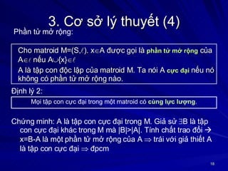 3. Cơ sở lý thuyết (4) Cho matroid M=(S,  ). x  A được gọi là  phần tử mở rộng  của A    nếu A  {x}   A là tập con độc lập của matroid M. Ta nói A  cực đại  nếu nó không có phần tử mở rộng nào. Mọi tập con cực đại trong một matroid có  cùng lực lượng . Định lý 2: Chứng minh: A là tập con cực đại trong M. Giả sử   B là tập con cực đại khác trong M mà |B|>|A|. Tính chất trao đổi    x=B-A là một phần tử mở rộng của A    trái với giả thiết A là tập con cực đại    đpcm Phần tử mở rộng: 