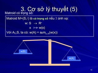 3. Cơ sở lý thuyết (5) Matroid M=(S,  ) là  có trọng số  nếu    ánh xạ: w: S     R +   x  w(x) Với A  S, ta có: w(A) = sum x  A (w(x)) Matroid có trọng số: w(B) w(A) 