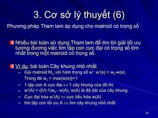 3. Cơ sở lý thuyết (6) Nhiều bài toán sử dụng Tham lam để tim lời giải tối ưu tương đương việc tìm tập con cực đại có trọng số lớn nhất trong một matroid có trọng số. Ví dụ:  bài toán Cây khung nhỏ nhất Gọi matroid M G  với hàm trọng số w’: w’(e) = w 0 -w(e).  Trong đó w 0  = max{w(e)}+1 1 tập con A cực đại   1 cây khung của đồ thị w’(A) = (|V|-1)w 0  - w(A). w(A) là độ dài của cây khung. Cực đại hóa w’(A)    cực tiểu hóa w(A) tìm tập con tối ưu A    tìm cây khung nhỏ nhất  Phương pháp Tham lam áp dụng cho matroid có trọng số 